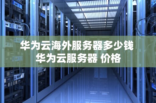 华为云海外服务器多少钱 华为云服务器 价格