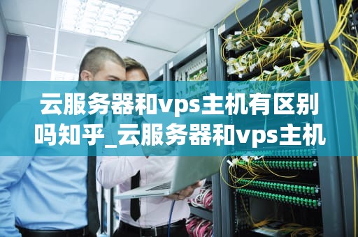 云服务器和vps主机有区别吗知乎_云服务器和vps主机有区别吗知乎推荐_云服务器与VPS主机的区别