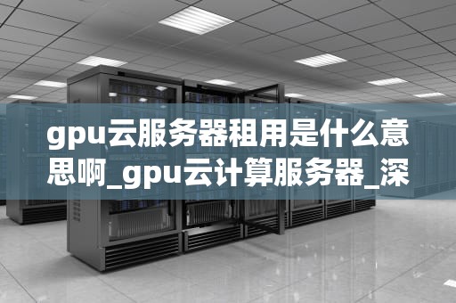 gpu云服务器租用是什么意思啊_gpu云计算服务器_深入理解GPU云服务器租用