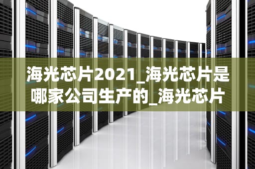 海光芯片2021_海光芯片是哪家公司生产的_海光芯片2021：中国半导体产业的新篇章