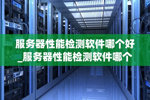 服务器性能检测软件哪个好_服务器性能检测软件哪个好用_服务器性能检测软件的选择与应用