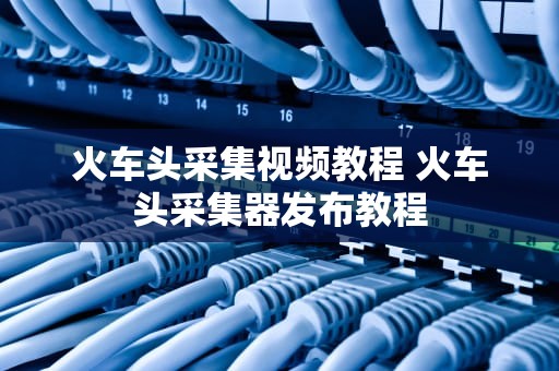 火车头采集视频教程 火车头采集器发布教程