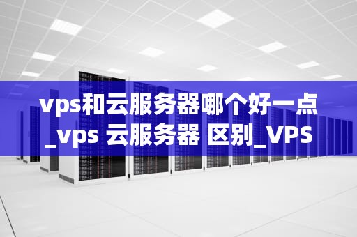vps和云服务器哪个好一点_vps 云服务器 区别_VPS与云服务器的比较分析