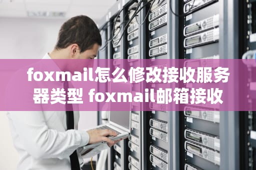 foxmail怎么修改接收服务器类型 foxmail邮箱接收服务器类型