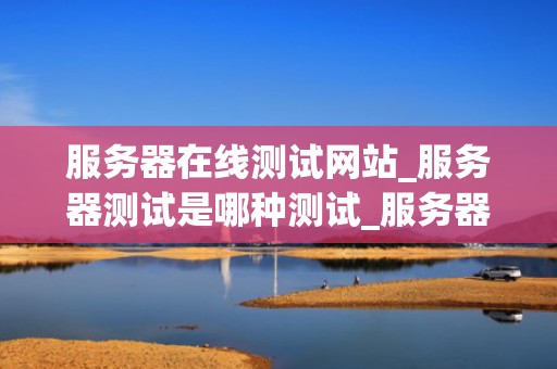 服务器在线测试网站_服务器测试是哪种测试_服务器在线测试网站：关键工具与实践