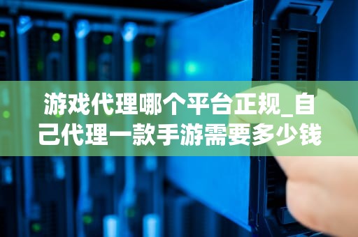 游戏代理哪个平台正规_自己代理一款手游需要多少钱_游戏代理平台的选择与评估