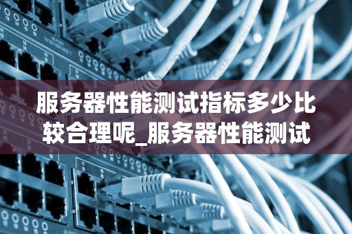 服务器性能测试指标多少比较合理呢_服务器性能测试指标有哪些_服务器性能测试指标的合理设定与分析