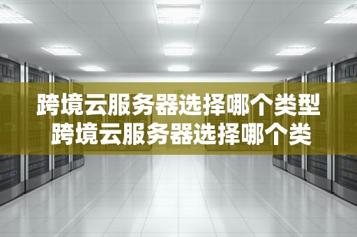 跨境云服务器选择哪个类型 跨境云服务器选择哪个类型好