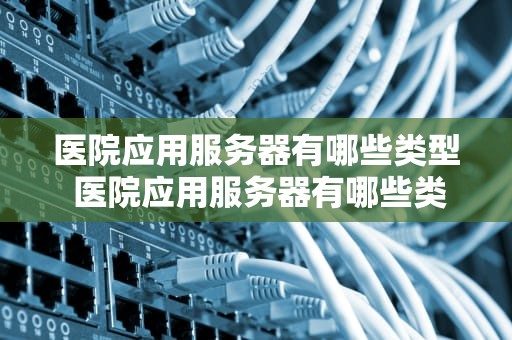 医院应用服务器有哪些类型 医院应用服务器有哪些类型的