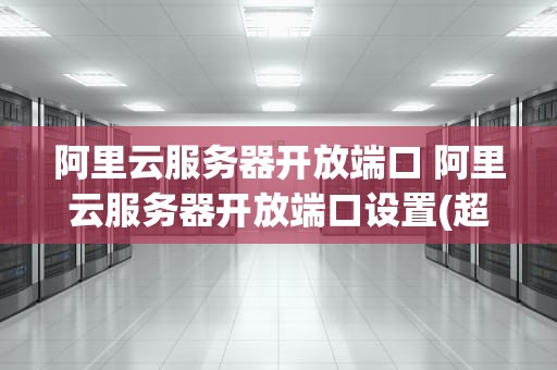 阿里云服务器开放端口 阿里云服务器开放端口设置(超详细)