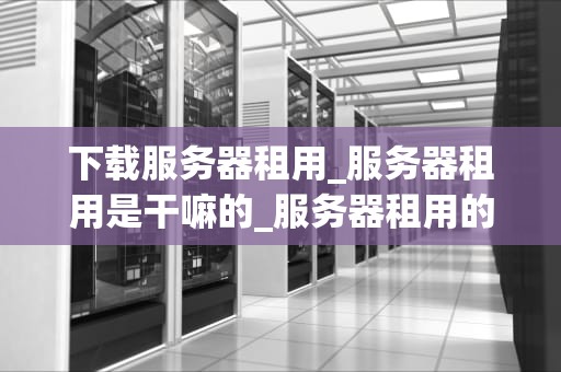 下载服务器租用_服务器租用是干嘛的_服务器租用的重要性及其选择策略