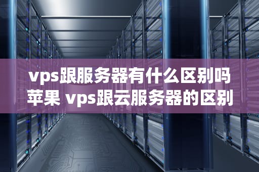 vps跟服务器有什么区别吗苹果 vps跟云服务器的区别