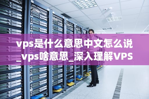 vps是什么意思中文怎么说_vps啥意思_深入理解VPS及其在现代网络中的重要性