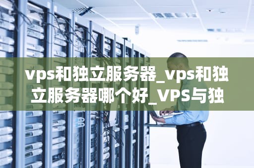 vps和独立服务器_vps和独立服务器哪个好_VPS与独立服务器的深度比较
