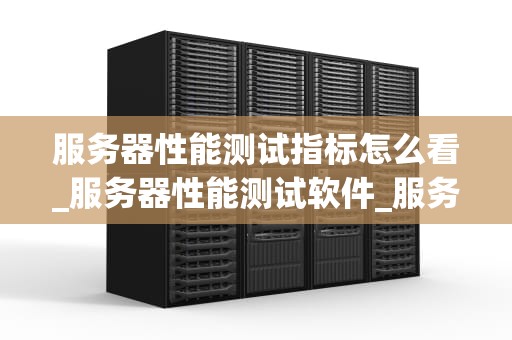 服务器性能测试指标怎么看_服务器性能测试软件_服务器性能测试指标的深入理解与应用