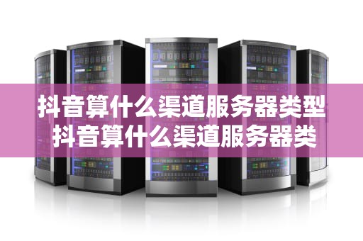 抖音算什么渠道服务器类型 抖音算什么渠道服务器类型的