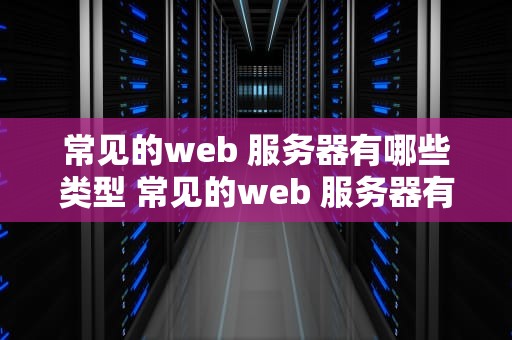 常见的web 服务器有哪些类型 常见的web 服务器有哪些类型和特点