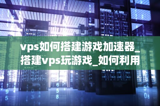 vps如何搭建游戏加速器_搭建vps玩游戏_如何利用VPS搭建游戏加速器