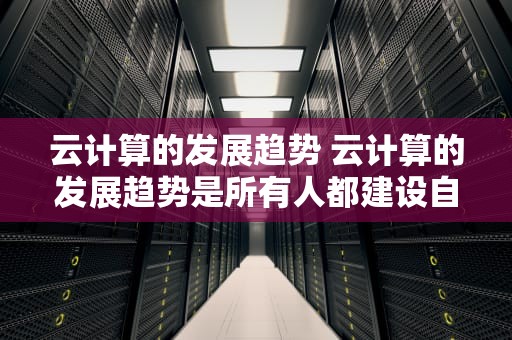 云计算的发展趋势 云计算的发展趋势是所有人都建设自己的私有云