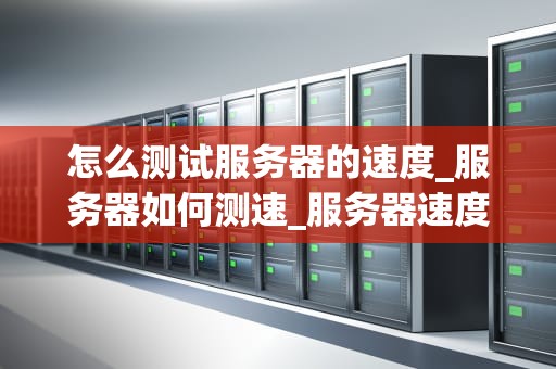 怎么测试服务器的速度_服务器如何测速_服务器速度测试的全面指南
