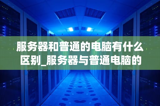 服务器和普通的电脑有什么区别_服务器与普通电脑的差别_服务器和普通电脑的区别