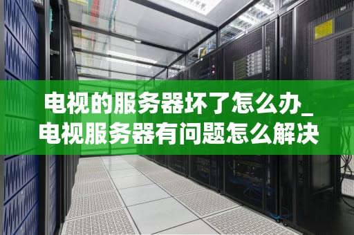 电视的服务器坏了怎么办_电视服务器有问题怎么解决_电视服务器故障的应对策略