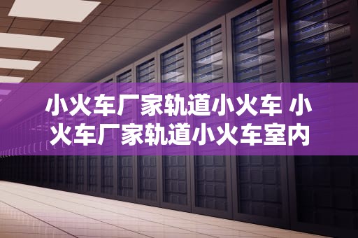 小火车厂家轨道小火车 小火车厂家轨道小火车室内