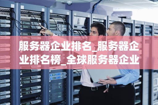 服务器企业排名_服务器企业排名榜_全球服务器企业排名及其影响力分析