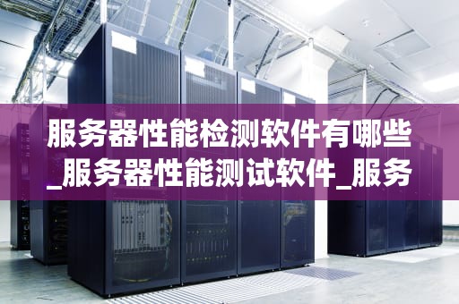 服务器性能检测软件有哪些_服务器性能测试软件_服务器性能检测软件的全面解析