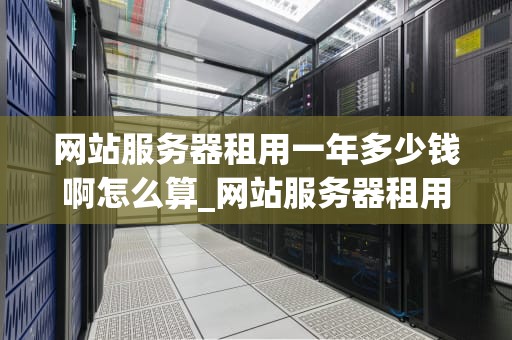 网站服务器租用一年多少钱啊怎么算_网站服务器租用一年多少钱啊怎么算收费_网站服务器租用一年的费用计算与选择