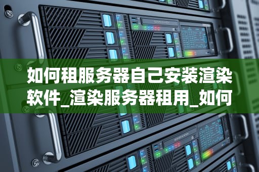 如何租服务器自己安装渲染软件_渲染服务器租用_如何租服务器自己安装渲染软件