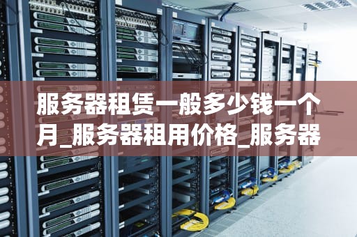服务器租赁一般多少钱一个月_服务器租用价格_服务器租赁费用及影响因素解析