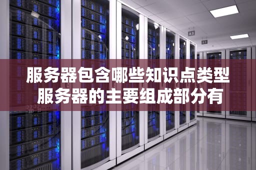 服务器包含哪些知识点类型 服务器的主要组成部分有哪些