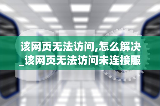 该网页无法访问,怎么解决_该网页无法访问未连接服务器_解决网页无法访问的问题