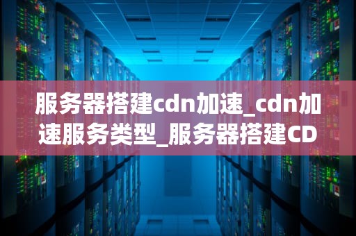 服务器搭建cdn加速_cdn加速服务类型_服务器搭建CDN加速的全面指南