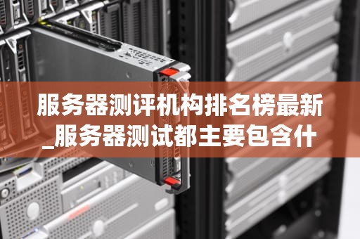 服务器测评机构排名榜最新_服务器测试都主要包含什么_服务器测评机构最新排名榜及分析