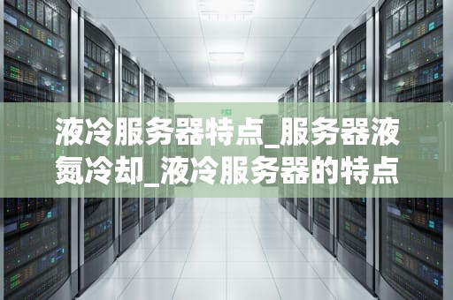 液冷服务器特点_服务器液氮冷却_液冷服务器的特点及其优势