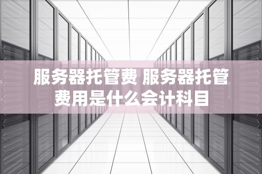 服务器托管费 服务器托管费用是什么会计科目