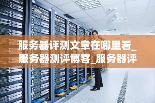 服务器评测文章在哪里看_服务器测评博客_服务器评测：如何选择最适合您的服务器