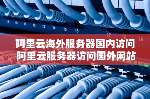 阿里云海外服务器国内访问 阿里云服务器访问国外网站