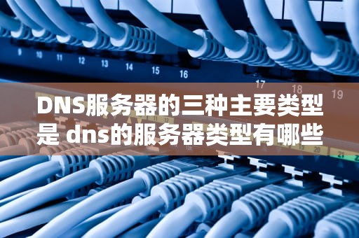 DNS服务器的三种主要类型是 dns的服务器类型有哪些