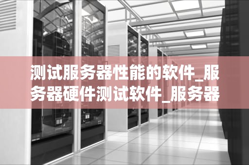 测试服务器性能的软件_服务器硬件测试软件_服务器性能测试软件的全面解析