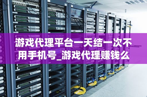 游戏代理平台一天结一次不用手机号_游戏代理赚钱么_游戏代理平台一天结一次不用手机号的新模式
