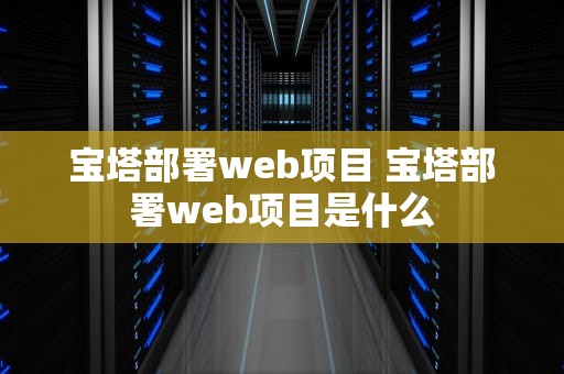 宝塔部署web项目 宝塔部署web项目是什么