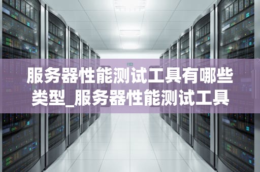 服务器性能测试工具有哪些类型_服务器性能测试工具有哪些类型的_服务器性能测试工具的类型及其应用