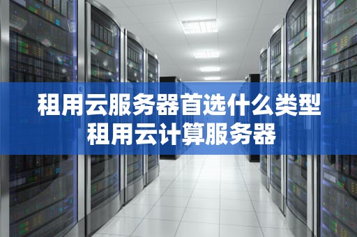 租用云服务器首选什么类型 租用云计算服务器