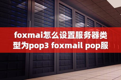 foxmai怎么设置服务器类型为pop3 foxmail pop服务器地址怎么填