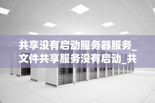 共享没有启动服务器服务_文件共享服务没有启动_共享没有启动服务器服务：原因、影响与解决方案