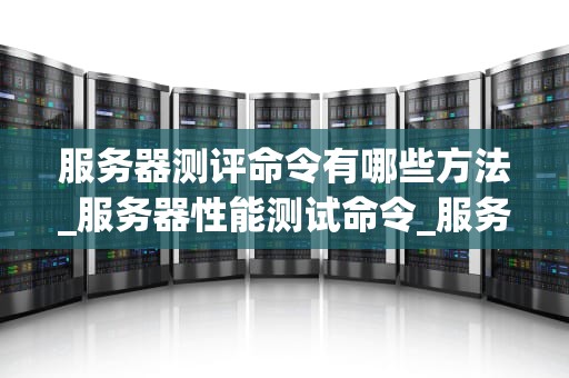 服务器测评命令有哪些方法_服务器性能测试命令_服务器测评命令的全面解析