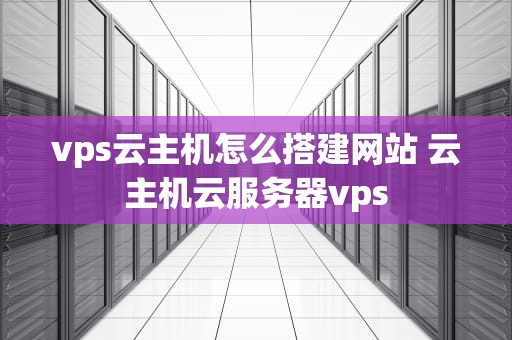 vps云主机怎么搭建网站 云主机云服务器vps